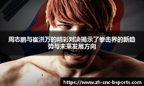 周志鹏与崔洪万的精彩对决揭示了拳击界的新趋势与未来发展方向